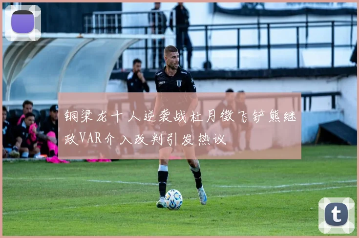 铜梁龙十人逆袭战杜月徵飞铲熊继政VAR介入改判引发热议