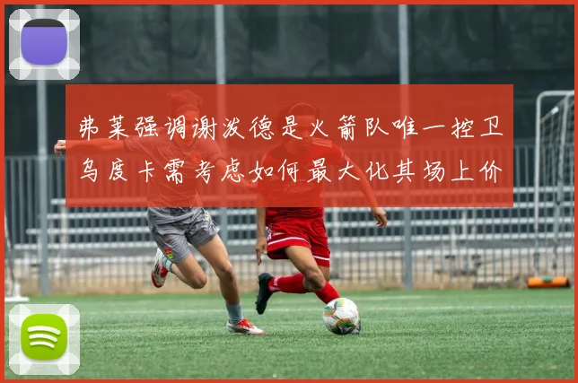 弗莱强调谢泼德是火箭队唯一控卫乌度卡需考虑如何最大化其场上价值