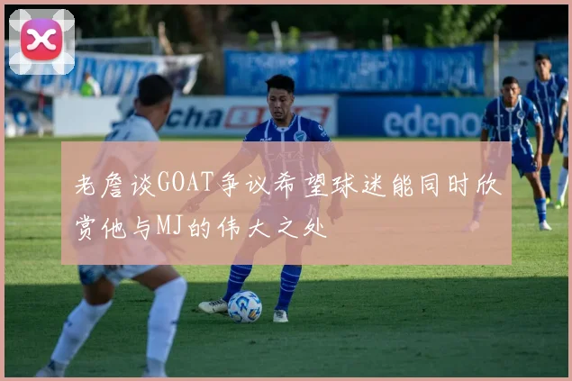老詹谈GOAT争议希望球迷能同时欣赏他与MJ的伟大之处