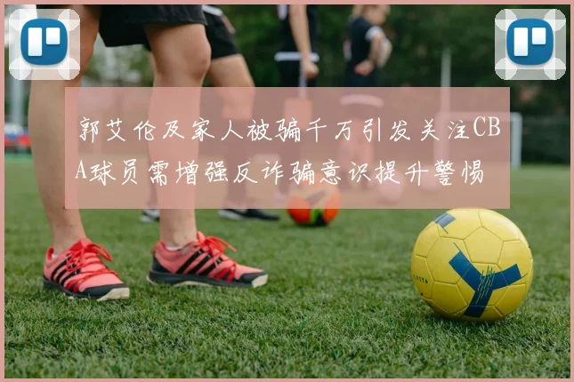 郭艾伦及家人被骗千万引发关注CBA球员需增强反诈骗意识提升警惕