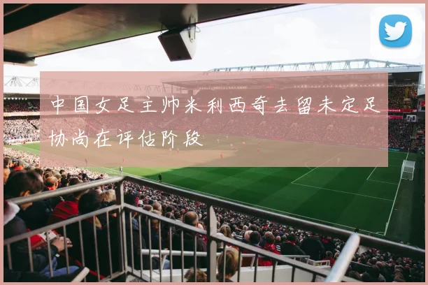 中国女足主帅米利西奇去留未定足协尚在评估阶段