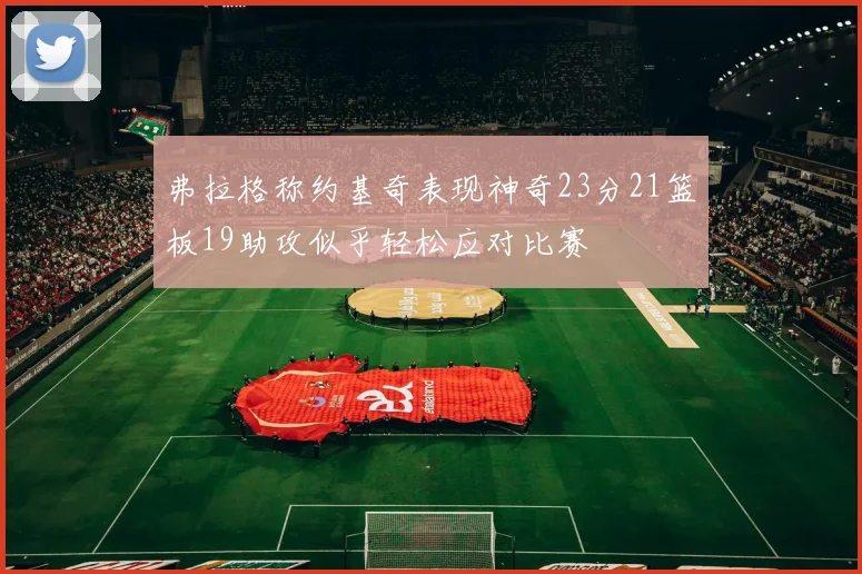 弗拉格称约基奇表现神奇23分21篮板19助攻似乎轻松应对比赛