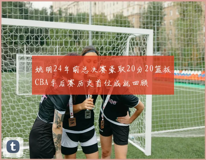 姚明24年前总决赛豪取20分20篮板CBA季后赛历史首位成就回顾