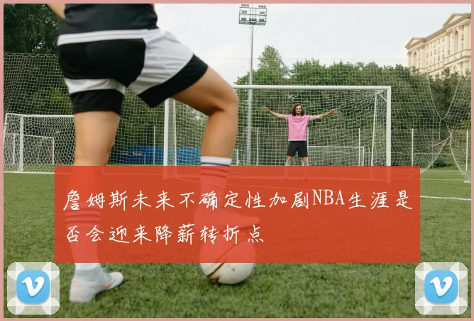 詹姆斯未来不确定性加剧NBA生涯是否会迎来降薪转折点