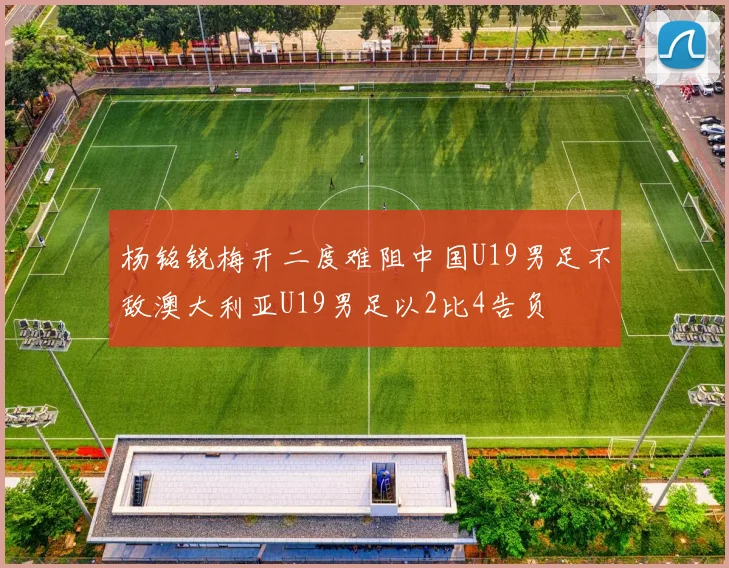 杨铭锐梅开二度难阻中国U19男足不敌澳大利亚U19男足以2比4告负
