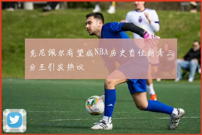 克尼佩尔有望成NBA历史首位新秀三分王引发热议