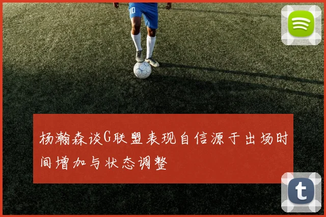 杨瀚森谈G联盟表现自信源于出场时间增加与状态调整