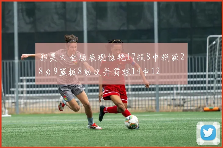郭昊文全场表现惊艳17投8中斩获28分9篮板8助攻并罚球14中12