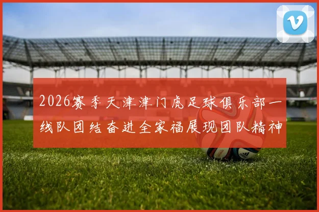 2026赛季天津津门虎足球俱乐部一线队团结奋进全家福展现团队精神与梦想追求